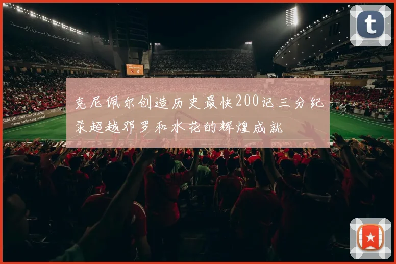 克尼佩尔创造历史最快200记三分纪录超越邓罗和水花的辉煌成就