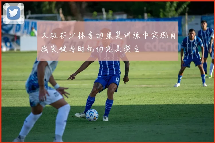 文班在少林寺的康复训练中实现自我突破与时机的完美契合