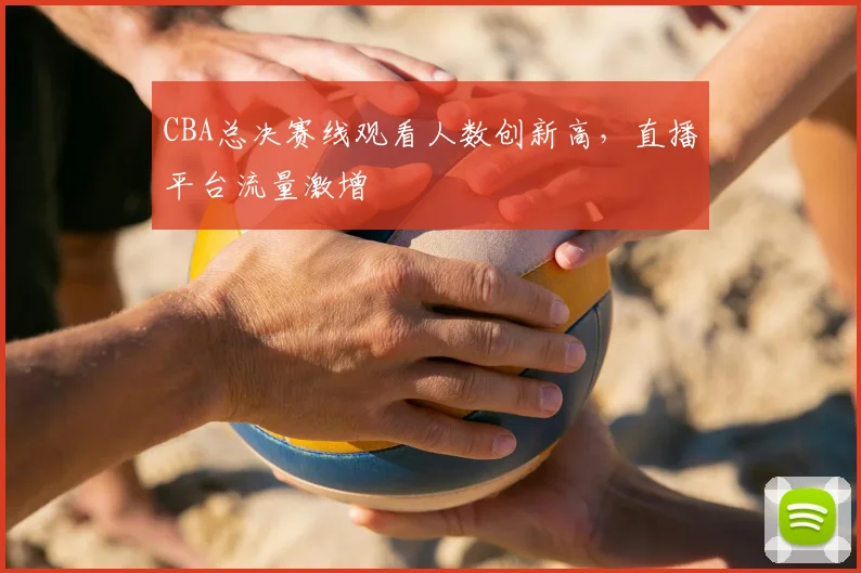 CBA总决赛线观看人数创新高,直播平台流量激增