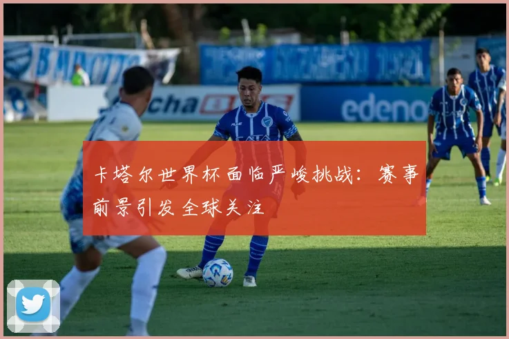 卡塔尔世界杯面临严峻挑战：赛事前景引发全球关注