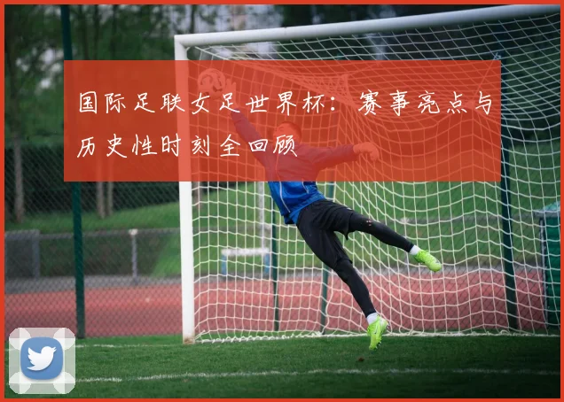 国际足联女足世界杯：赛事亮点与历史性时刻全回顾