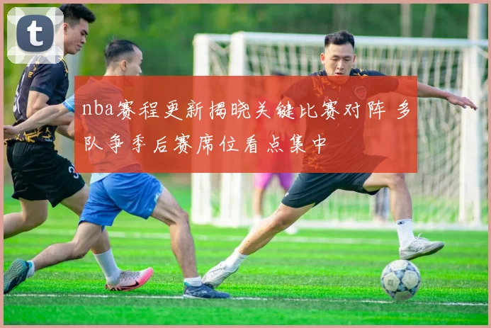 nba赛程更新揭晓关键比赛对阵 多队争季后赛席位看点集中
