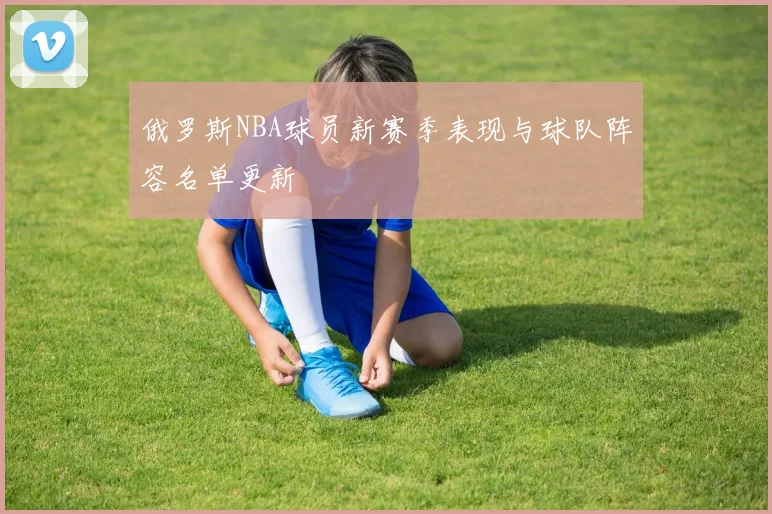 俄罗斯NBA球员新赛季表现与球队阵容名单更新
