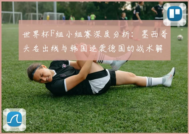 世界杯F组小组赛深度分析：墨西哥头名出线与韩国逆袭德国的战术解读