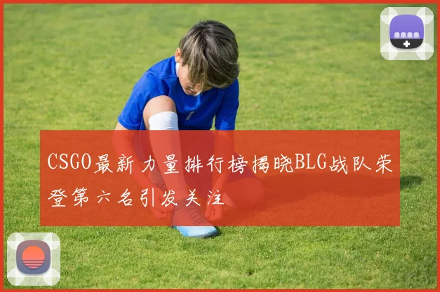 CSGO最新力量排行榜揭晓BLG战队荣登第六名引发关注
