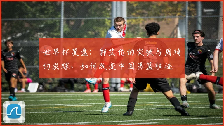 世界杯复盘：郭艾伦的突破与周琦的发球，如何改变中国男篮轨迹