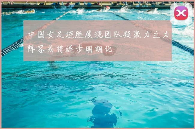 中国女足连胜展现团队凝聚力主力阵容或将逐步明朗化