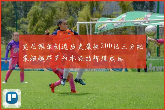 克尼佩尔创造历史最快200记三分纪录超越邓罗和水花的辉煌成就