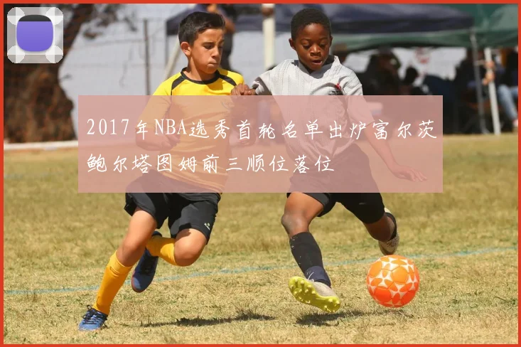 2017年NBA选秀首轮名单出炉富尔茨鲍尔塔图姆前三顺位落位