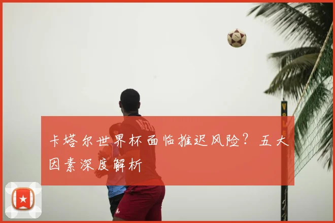 卡塔尔世界杯面临推迟风险？五大因素深度解析