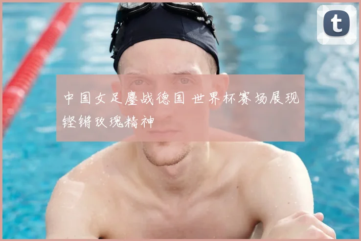 中国女足鏖战德国 世界杯赛场展现铿锵玫瑰精神