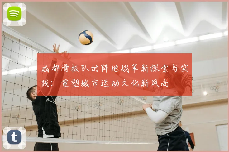 成都滑板队的阵地战革新探索与实践：重塑城市运动文化新风尚