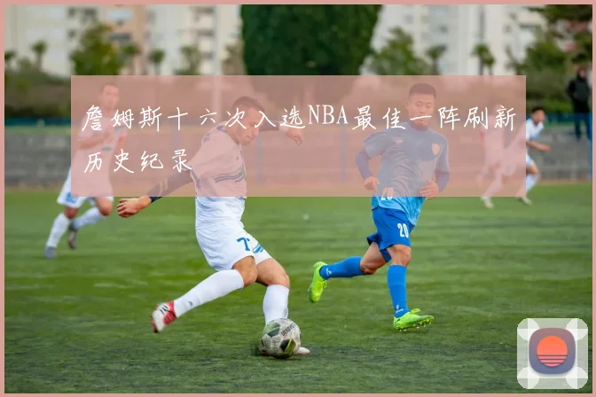 詹姆斯十六次入选NBA最佳一阵刷新历史纪录