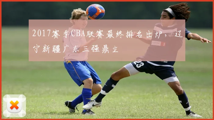 2017赛季CBA联赛最终排名出炉，辽宁新疆广东三强鼎立