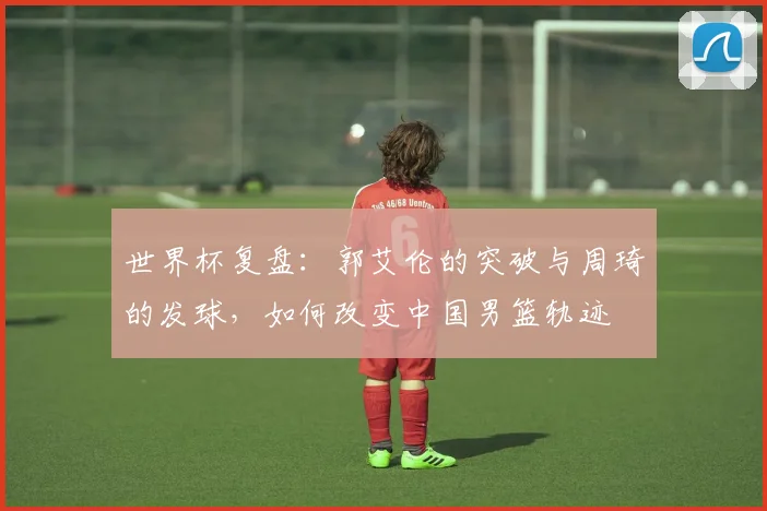 世界杯复盘：郭艾伦的突破与周琦的发球，如何改变中国男篮轨迹