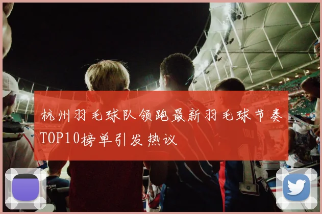 杭州羽毛球队领跑最新羽毛球节奏TOP10榜单引发热议
