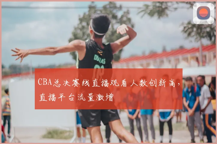 CBA总决赛线直播观看人数创新高，直播平台流量激增