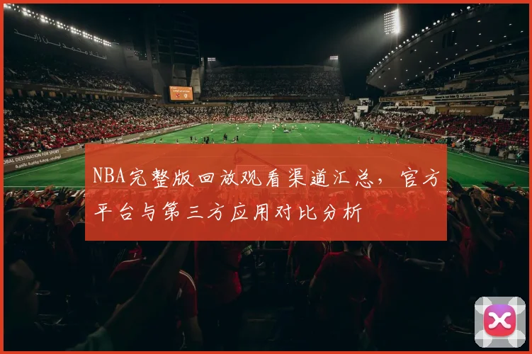 NBA完整版回放观看渠道汇总,官方平台与第三方应用对比分析