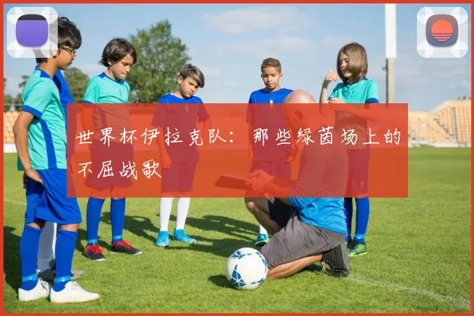 世界杯伊拉克队：那些绿茵场上的不屈战歌