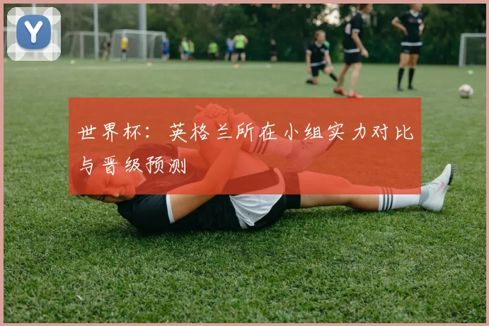 世界杯：英格兰所在小组实力对比与晋级预测