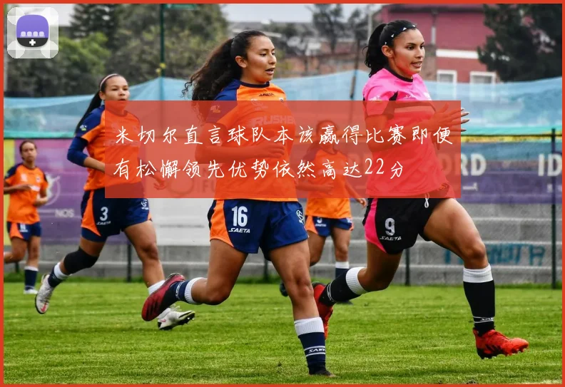米切尔直言球队本该赢得比赛即便有松懈领先优势依然高达22分