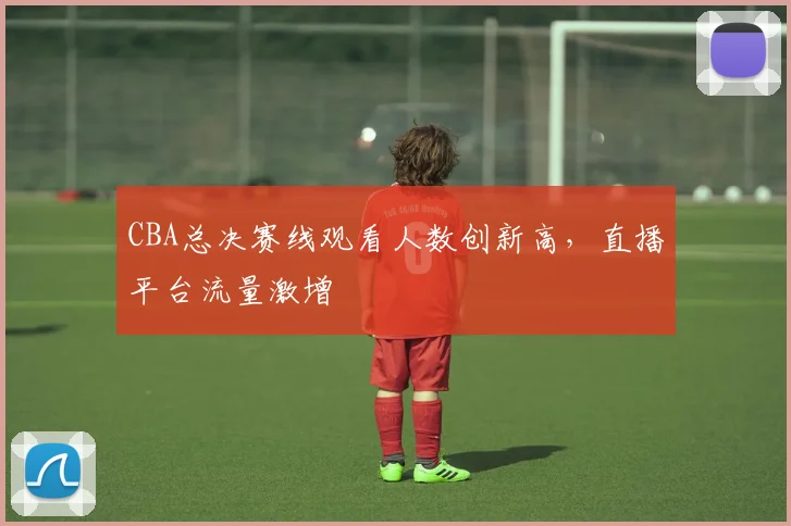 CBA总决赛线观看人数创新高，直播平台流量激增