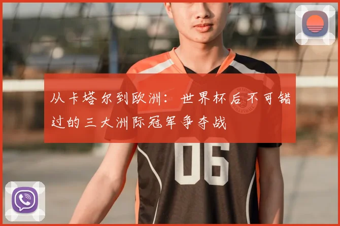 从卡塔尔到欧洲：世界杯后不可错过的三大洲际冠军争夺战