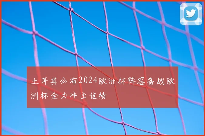 土耳其公布2024欧洲杯阵容备战欧洲杯全力冲击佳绩