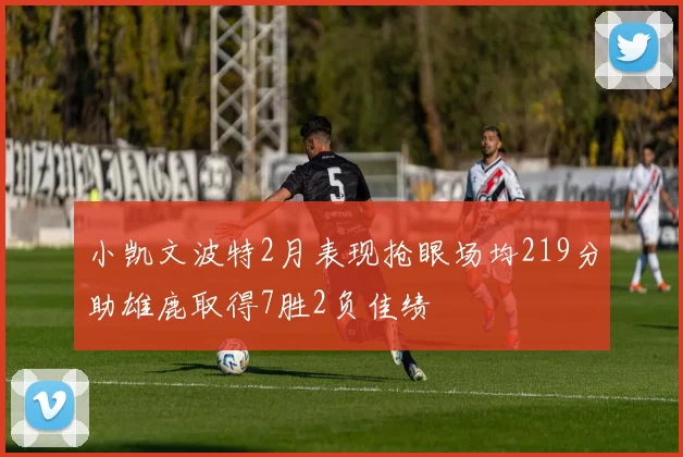 小凯文波特2月表现抢眼场均219分助雄鹿取得7胜2负佳绩