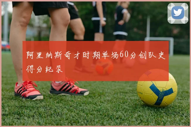 阿里纳斯奇才时期单场60分创队史得分纪录