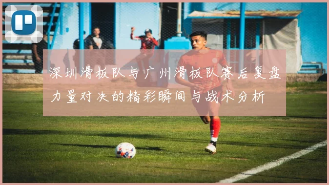 深圳滑板队与广州滑板队赛后复盘力量对决的精彩瞬间与战术分析