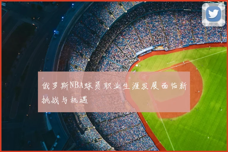 俄罗斯NBA球员职业生涯发展面临新挑战与机遇