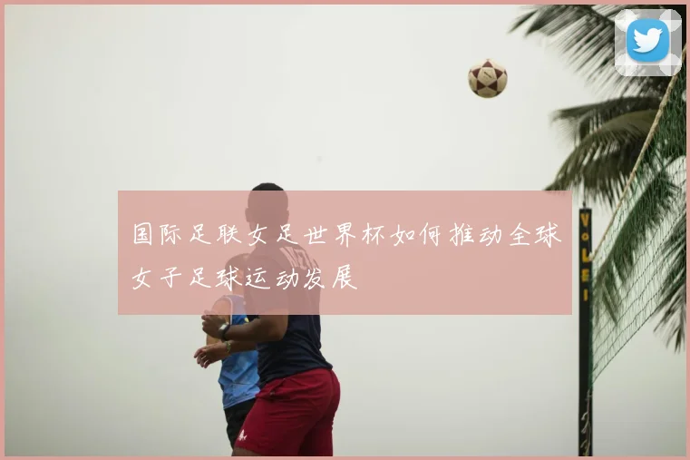 国际足联女足世界杯如何推动全球女子足球运动发展