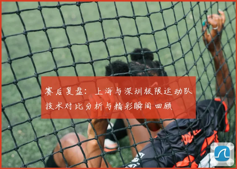 赛后复盘:上海与深圳极限运动队技术对比分析与精彩瞬间回顾