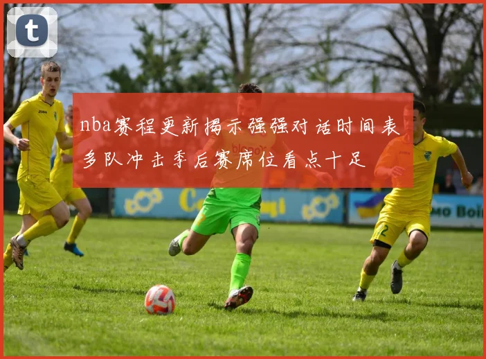 nba赛程更新揭示强强对话时间表 多队冲击季后赛席位看点十足