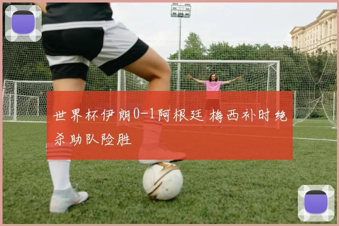 世界杯伊朗0-1阿根廷 梅西补时绝杀助队险胜