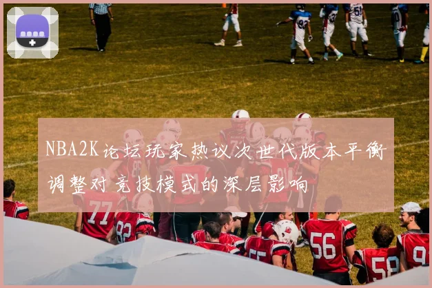 NBA2K论坛玩家热议次世代版本平衡调整对竞技模式的深层影响