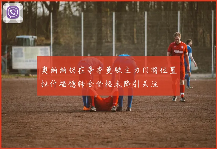 奥纳纳仍在争夺曼联主力门将位置拉什福德转会价格未降引关注