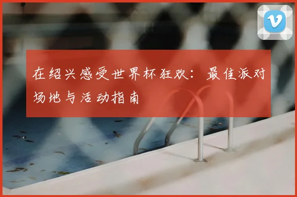 在绍兴感受世界杯狂欢:最佳派对场地与活动指南