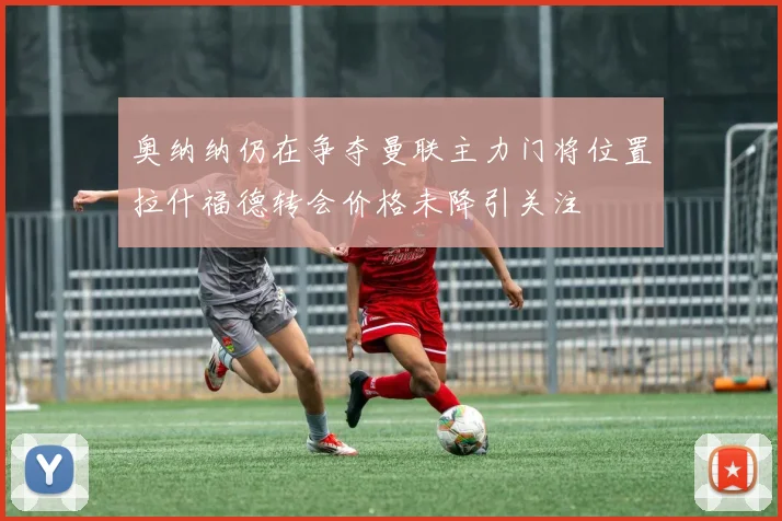 奥纳纳仍在争夺曼联主力门将位置拉什福德转会价格未降引关注