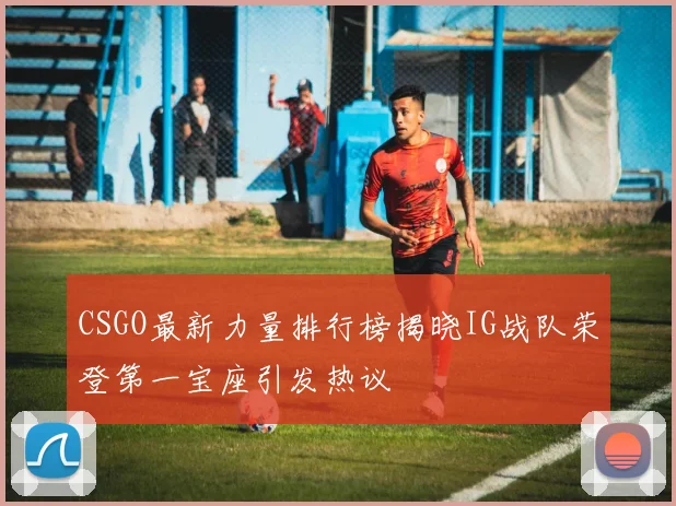 CSGO最新力量排行榜揭晓IG战队荣登第一宝座引发热议