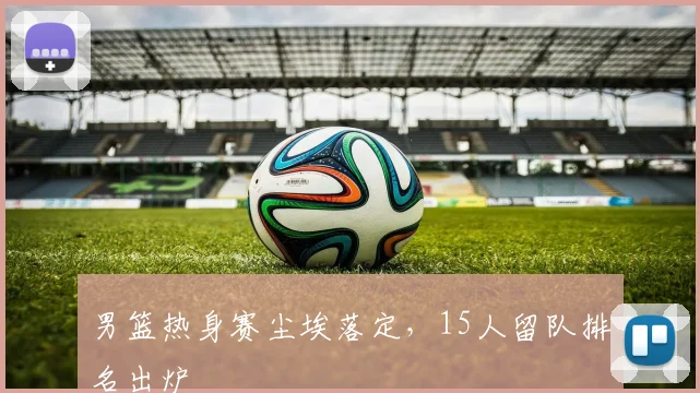 男篮热身赛尘埃落定，15人留队排名出炉