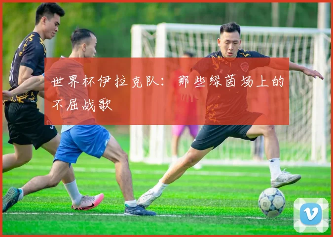 世界杯伊拉克队：那些绿茵场上的不屈战歌